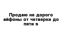 Продаю не дорого айфоны от четверки до пяти s 